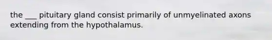 the ___ pituitary gland consist primarily of unmyelinated axons extending from the hypothalamus.