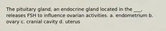 The pituitary gland, an endocrine gland located in the ___, releases FSH to influence ovarian activities. a. endometrium b. ovary c. cranial cavity d. uterus