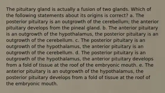 The pituitary gland is actually a fusion of two glands. Which of the following statements about its origins is correct? a. The posterior pituitary is an outgrowth of the cerebellum; the anterior pituitary develops from the pineal gland. b. The anterior pituitary is an outgrowth of the hypothalamus, the posterior pituitary is an outgrowth of the cerebellum. c. The posterior pituitary is an outgrowth of the hypothalamus, the anterior pituitary is an outgrowth of the cerebellum. d. The posterior pituitary is an outgrowth of the hypothalamus, the anterior pituitary develops from a fold of tissue at the roof of the embryonic mouth. e. The anterior pituitary is an outgrowth of the hypothalamus, the posterior pituitary develops from a fold of tissue at the roof of the embryonic mouth.