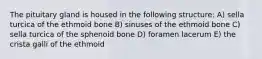 The pituitary gland is housed in the following structure: A) sella turcica of the ethmoid bone B) sinuses of the ethmoid bone C) sella turcica of the sphenoid bone D) foramen lacerum E) the crista galli of the ethmoid