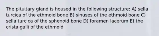 The pituitary gland is housed in the following structure: A) sella turcica of the ethmoid bone B) sinuses of the ethmoid bone C) sella turcica of the sphenoid bone D) foramen lacerum E) the crista galli of the ethmoid