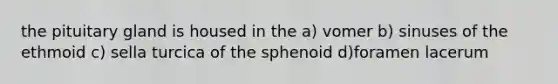 the pituitary gland is housed in the a) vomer b) sinuses of the ethmoid c) sella turcica of the sphenoid d)foramen lacerum