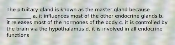 The pituitary gland is known as the master gland because __________ a. it influences most of the other endocrine glands b. it releases most of the hormones of the body c. it is controlled by the brain via the hypothalamus d. it is involved in all endocrine functions
