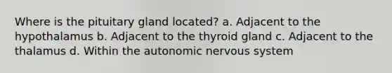 Where is the pituitary gland located? a. Adjacent to the hypothalamus b. Adjacent to the thyroid gland c. Adjacent to the thalamus d. Within the autonomic nervous system