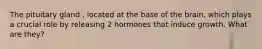 The pituitary gland , located at the base of the brain, which plays a crucial role by releasing 2 hormones that induce growth. What are they?