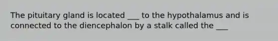 The pituitary gland is located ___ to the hypothalamus and is connected to the diencephalon by a stalk called the ___
