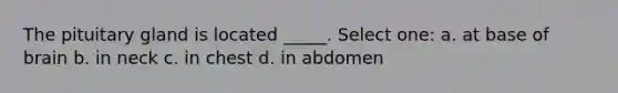 The pituitary gland is located _____. Select one: a. at base of brain b. in neck c. in chest d. in abdomen