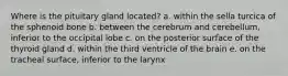 Where is the pituitary gland located? a. within the sella turcica of the sphenoid bone b. between the cerebrum and cerebellum, inferior to the occipital lobe c. on the posterior surface of the thyroid gland d. within the third ventricle of the brain e. on the tracheal surface, inferior to the larynx