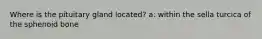 Where is the pituitary gland located? a: within the sella turcica of the sphenoid bone