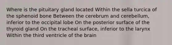 Where is the pituitary gland located Within the sella turcica of the sphenoid bone Between the cerebrum and cerebellum, inferior to the occipital lobe On the posterior surface of the thyroid gland On the tracheal surface, inferior to the larynx Within the third ventricle of the brain