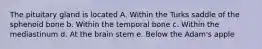 The pituitary gland is located A. Within the Turks saddle of the sphenoid bone b. Within the temporal bone c. Within the mediastinum d. At the brain stem e. Below the Adam's apple