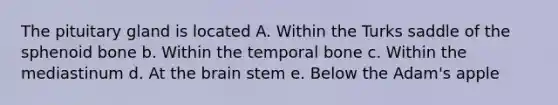 The pituitary gland is located A. Within the Turks saddle of the sphenoid bone b. Within the temporal bone c. Within the mediastinum d. At <a href='https://www.questionai.com/knowledge/kLMtJeqKp6-the-brain' class='anchor-knowledge'>the brain</a> stem e. Below the Adam's apple