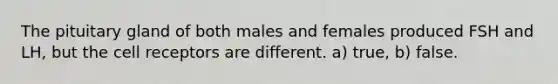 The pituitary gland of both males and females produced FSH and LH, but the cell receptors are different. a) true, b) false.