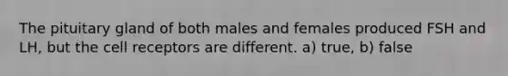 The pituitary gland of both males and females produced FSH and LH, but the cell receptors are different. a) true, b) false