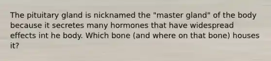 The pituitary gland is nicknamed the "master gland" of the body because it secretes many hormones that have widespread effects int he body. Which bone (and where on that bone) houses it?