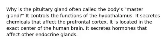 Why is the pituitary gland often called the body's "master gland?" It controls the functions of the hypothalamus. It secretes chemicals that affect the prefrontal cortex. It is located in the exact center of the human brain. It secretes hormones that affect other endocrine glands.