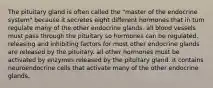 The pituitary gland is often called the "master of the endocrine system" because it secretes eight different hormones that in turn regulate many of the other endocrine glands. all blood vessels must pass through the pituitary so hormones can be regulated. releasing and inhibiting factors for most other endocrine glands are released by the pituitary. all other hormones must be activated by enzymes released by the pituitary gland. it contains neuroendocrine cells that activate many of the other endocrine glands.