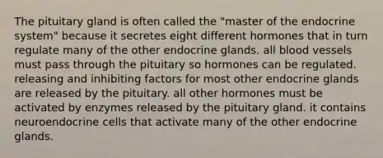 The pituitary gland is often called the "master of the endocrine system" because it secretes eight different hormones that in turn regulate many of the other endocrine glands. all blood vessels must pass through the pituitary so hormones can be regulated. releasing and inhibiting factors for most other endocrine glands are released by the pituitary. all other hormones must be activated by enzymes released by the pituitary gland. it contains neuroendocrine cells that activate many of the other endocrine glands.