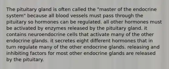 The pituitary gland is often called the "master of the endocrine system" because all blood vessels must pass through the pituitary so hormones can be regulated. all other hormones must be activated by enzymes released by the pituitary gland. it contains neuroendocrine cells that activate many of the other endocrine glands. it secretes eight different hormones that in turn regulate many of the other endocrine glands. releasing and inhibiting factors for most other endocrine glands are released by the pituitary.