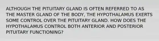 ALTHOUGH THE PITUITARY GLAND IS OFTEN REFERRED TO AS THE MASTER GLAND OF THE BODY, THE HYPOTHALAMUS EXERTS SOME CONTROL OVER THE PITUITARY GLAND. HOW DOES THE HYPOTHALAMUS CONTROL BOTH ANTERIOR AND POSTERIOR PITUITARY FUNCTIONING?