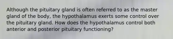 Although the pituitary gland is often referred to as the master gland of the body, the hypothalamus exerts some control over the pituitary gland. How does the hypothalamus control both anterior and posterior pituitary functioning?