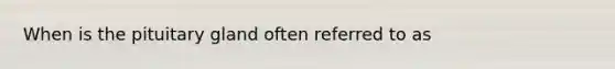 When is the pituitary gland often referred to as