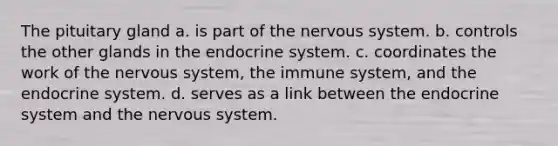 The pituitary gland a. is part of the <a href='https://www.questionai.com/knowledge/kThdVqrsqy-nervous-system' class='anchor-knowledge'>nervous system</a>. b. controls the other glands in the <a href='https://www.questionai.com/knowledge/k97r8ZsIZg-endocrine-system' class='anchor-knowledge'>endocrine system</a>. c. coordinates the work of the nervous system, the immune system, and the endocrine system. d. serves as a link between the endocrine system and the nervous system.