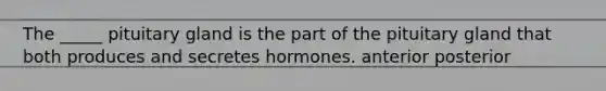 The _____ pituitary gland is the part of the pituitary gland that both produces and secretes hormones. anterior posterior