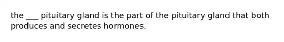 the ___ pituitary gland is the part of the pituitary gland that both produces and secretes hormones.