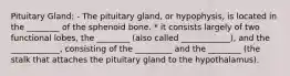 Pituitary Gland: - The pituitary gland, or hypophysis, is located in the ________ of the sphenoid bone. * it consists largely of two functional lobes, the ________ (also called ____________), and the ____________, consisting of the _________ and the ________ (the stalk that attaches the pituitary gland to the hypothalamus).