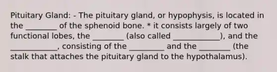 Pituitary Gland: - The pituitary gland, or hypophysis, is located in the ________ of the sphenoid bone. * it consists largely of two functional lobes, the ________ (also called ____________), and the ____________, consisting of the _________ and the ________ (the stalk that attaches the pituitary gland to the hypothalamus).