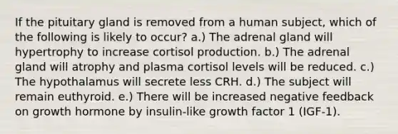 If the pituitary gland is removed from a human subject, which of the following is likely to occur? a.) The adrenal gland will hypertrophy to increase cortisol production. b.) The adrenal gland will atrophy and plasma cortisol levels will be reduced. c.) The hypothalamus will secrete less CRH. d.) The subject will remain euthyroid. e.) There will be increased negative feedback on growth hormone by insulin-like growth factor 1 (IGF-1).