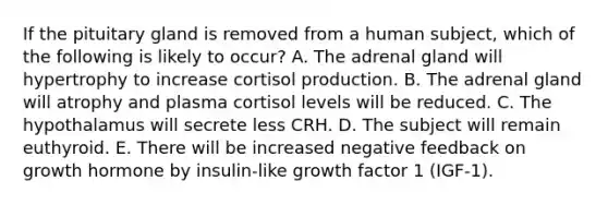 If the pituitary gland is removed from a human subject, which of the following is likely to occur? A. The adrenal gland will hypertrophy to increase cortisol production. B. The adrenal gland will atrophy and plasma cortisol levels will be reduced. C. The hypothalamus will secrete less CRH. D. The subject will remain euthyroid. E. There will be increased negative feedback on growth hormone by insulin-like growth factor 1 (IGF-1).