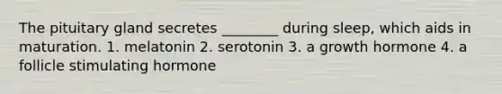 The pituitary gland secretes ________ during sleep, which aids in maturation. 1. melatonin 2. serotonin 3. a growth hormone 4. a follicle stimulating hormone