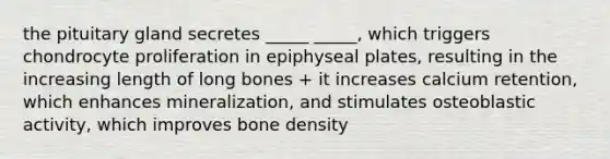 the pituitary gland secretes _____ _____, which triggers chondrocyte proliferation in epiphyseal plates, resulting in the increasing length of long bones + it increases calcium retention, which enhances mineralization, and stimulates osteoblastic activity, which improves bone density