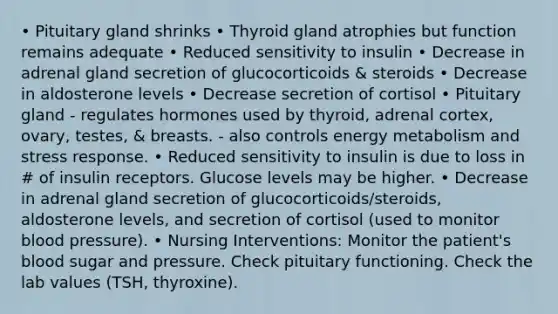 • Pituitary gland shrinks • Thyroid gland atrophies but function remains adequate • Reduced sensitivity to insulin • Decrease in adrenal gland secretion of glucocorticoids & steroids • Decrease in aldosterone levels • Decrease secretion of cortisol • Pituitary gland - regulates hormones used by thyroid, adrenal cortex, ovary, testes, & breasts. - also controls energy metabolism and stress response. • Reduced sensitivity to insulin is due to loss in # of insulin receptors. Glucose levels may be higher. • Decrease in adrenal gland secretion of glucocorticoids/steroids, aldosterone levels, and secretion of cortisol (used to monitor blood pressure). • Nursing Interventions: Monitor the patient's blood sugar and pressure. Check pituitary functioning. Check the lab values (TSH, thyroxine).