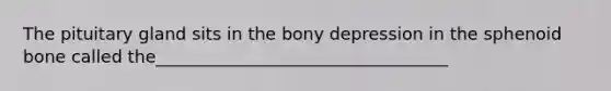 The pituitary gland sits in the bony depression in the sphenoid bone called the__________________________________