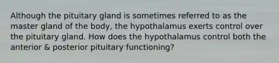 Although the pituitary gland is sometimes referred to as the master gland of the body, the hypothalamus exerts control over the pituitary gland. How does the hypothalamus control both the anterior & posterior pituitary functioning?