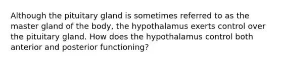 Although the pituitary gland is sometimes referred to as the master gland of the body, the hypothalamus exerts control over the pituitary gland. How does the hypothalamus control both anterior and posterior functioning?