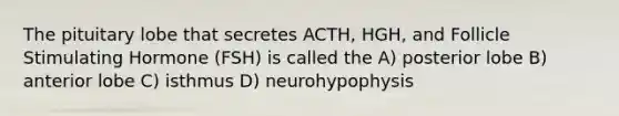 The pituitary lobe that secretes ACTH, HGH, and Follicle Stimulating Hormone (FSH) is called the A) posterior lobe B) anterior lobe C) isthmus D) neurohypophysis