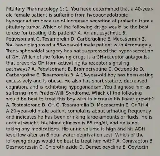 Pituitary Pharmacology 1: 1. You have determined that a 40-year-old female patient is suffering from hypogonadotropic hypogonadism because of increased secretion of prolactin from a pituitary tumor. Which of the following drugs would be the best to use for treating this patient? A. An antipsychotic B. Pegvisomant C. Tesamorelin D. Carbergoline E. Mecasermin 2. You have diagnosed a 55-year-old male patient with Acromegaly. Trans-sphenoidal surgery has not suppressed the hyper-secretion of GH. Which of the following drugs is a GH-receptor antagonist that prevents GH from activating its receptor signaling pathways? A. Pegvisomant B. Bromocryptine C. Octreotide D. Carbergoline E. Tesamorelin 3. A 15-year-old boy has been eating excessively and is obese. He also has short stature, decreased cognition, and is exhibiting hypogonadism. You diagnose him as suffering from Prader-Willi Syndrome. Which of the following would be best to treat this boy with to increase his linear growth? A. Testosterone B. GH C. Tesamorelin D. Mecasermin E. GnRH 4. A 20-year-old male patient complains about urinating frequently and indicates he has been drinking large amounts of fluids. He is normal weight, his blood glucose is 85 mg/dl, and he is not taking any medications. His urine volume is high and his ADH level low after an 8 hour water deprivation test. Which of the following drugs would be best to treat him with? A. Conivapton B. Desmopressin C. Chlorothiazide D. Demeclocycline E. Oxytocin