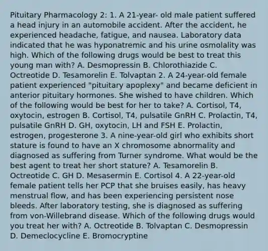 Pituitary Pharmacology 2: 1. A 21-year- old male patient suffered a head injury in an automobile accident. After the accident, he experienced headache, fatigue, and nausea. Laboratory data indicated that he was hyponatremic and his urine osmolality was high. Which of the following drugs would be best to treat this young man with? A. Desmopressin B. Chlorothiazide C. Octreotide D. Tesamorelin E. Tolvaptan 2. A 24-year-old female patient experienced "pituitary apoplexy" and became deficient in anterior pituitary hormones. She wished to have children. Which of the following would be best for her to take? A. Cortisol, T4, oxytocin, estrogen B. Cortisol, T4, pulsatile GnRH C. Prolactin, T4, pulsatile GnRH D. GH, oxytocin, LH and FSH E. Prolactin, estrogen, progesterone 3. A nine-year-old girl who exhibits short stature is found to have an X chromosome abnormality and diagnosed as suffering from Turner syndrome. What would be the best agent to treat her short stature? A. Tesamorelin B. Octreotide C. GH D. Mesasermin E. Cortisol 4. A 22-year-old female patient tells her PCP that she bruises easily, has heavy menstrual flow, and has been experiencing persistent nose bleeds. After laboratory testing, she is diagnosed as suffering from von-Willebrand disease. Which of the following drugs would you treat her with? A. Octreotide B. Tolvaptan C. Desmopressin D. Demeclocycline E. Bromocryptine