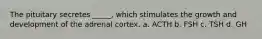 The pituitary secretes _____, which stimulates the growth and development of the adrenal cortex. a. ACTH b. FSH c. TSH d. GH