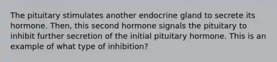 The pituitary stimulates another endocrine gland to secrete its hormone. Then, this second hormone signals the pituitary to inhibit further secretion of the initial pituitary hormone. This is an example of what type of inhibition?