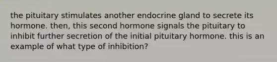 the pituitary stimulates another endocrine gland to secrete its hormone. then, this second hormone signals the pituitary to inhibit further secretion of the initial pituitary hormone. this is an example of what type of inhibition?