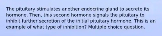 The pituitary stimulates another endocrine gland to secrete its hormone. Then, this second hormone signals the pituitary to inhibit further secretion of the initial pituitary hormone. This is an example of what type of inhibition? Multiple choice question.