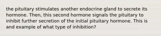 the pituitary stimulates another endocrine gland to secrete its hormone. Then, this second hormone signals the pituitary to inhibit further secretion of the initial pituitary hormone. This is and example of what type of inhibition?