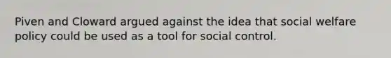 Piven and Cloward argued against the idea that social welfare policy could be used as a tool for social control.