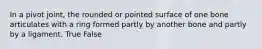 In a pivot joint, the rounded or pointed surface of one bone articulates with a ring formed partly by another bone and partly by a ligament. True False