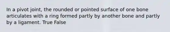 In a pivot joint, the rounded or pointed surface of one bone articulates with a ring formed partly by another bone and partly by a ligament. True False